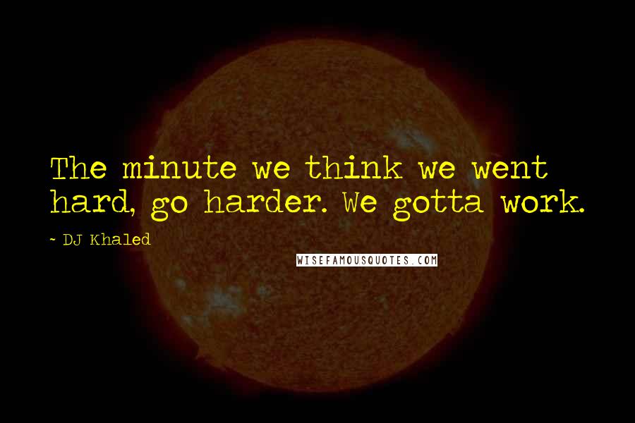 DJ Khaled Quotes: The minute we think we went hard, go harder. We gotta work.