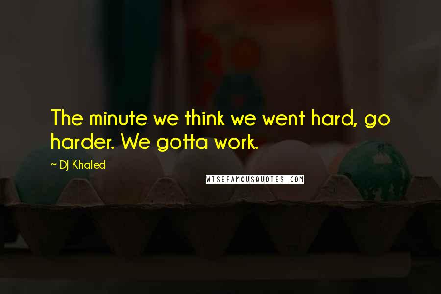 DJ Khaled Quotes: The minute we think we went hard, go harder. We gotta work.