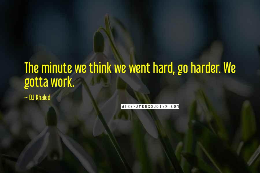 DJ Khaled Quotes: The minute we think we went hard, go harder. We gotta work.