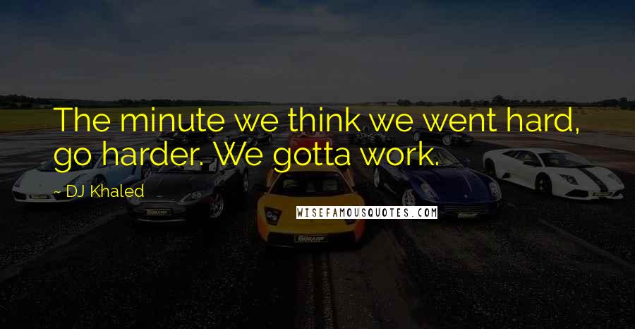 DJ Khaled Quotes: The minute we think we went hard, go harder. We gotta work.