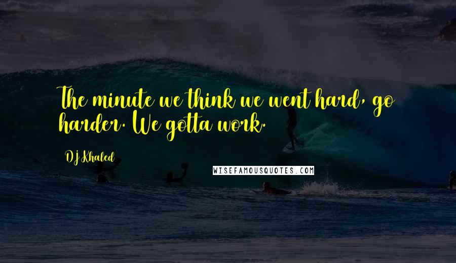 DJ Khaled Quotes: The minute we think we went hard, go harder. We gotta work.
