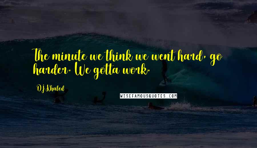 DJ Khaled Quotes: The minute we think we went hard, go harder. We gotta work.