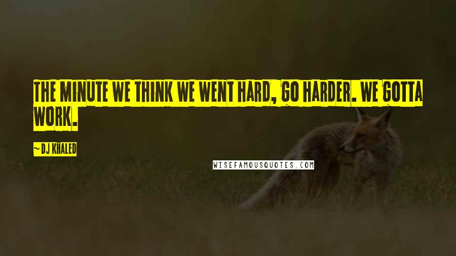 DJ Khaled Quotes: The minute we think we went hard, go harder. We gotta work.