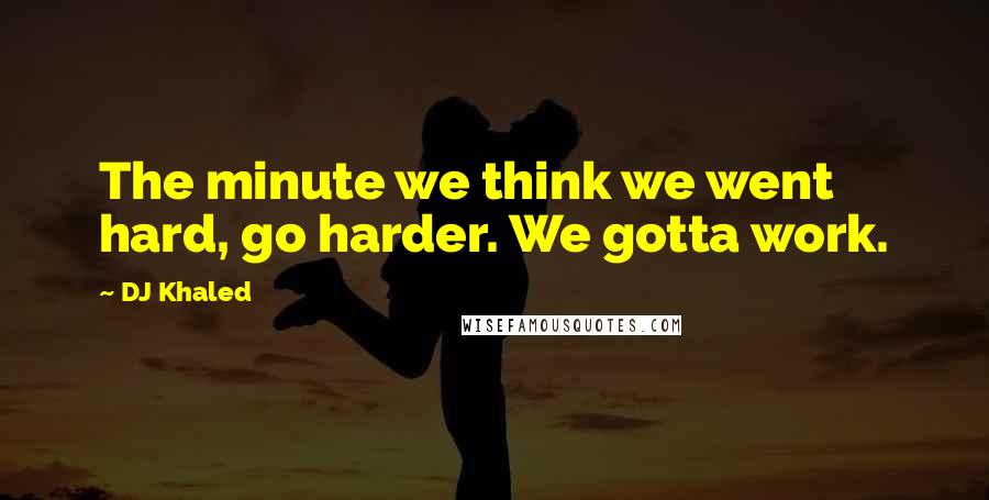 DJ Khaled Quotes: The minute we think we went hard, go harder. We gotta work.