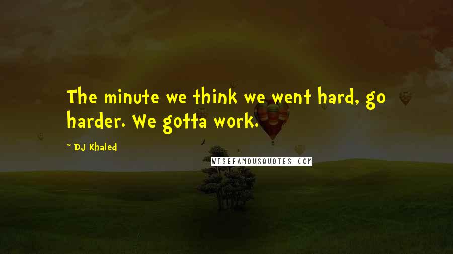 DJ Khaled Quotes: The minute we think we went hard, go harder. We gotta work.