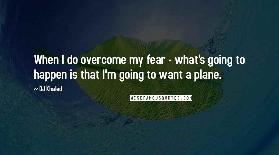 DJ Khaled Quotes: When I do overcome my fear - what's going to happen is that I'm going to want a plane.