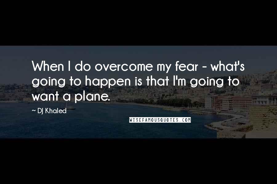 DJ Khaled Quotes: When I do overcome my fear - what's going to happen is that I'm going to want a plane.