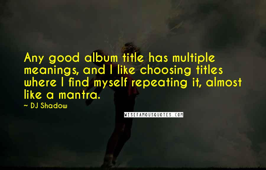 DJ Shadow Quotes: Any good album title has multiple meanings, and I like choosing titles where I find myself repeating it, almost like a mantra.
