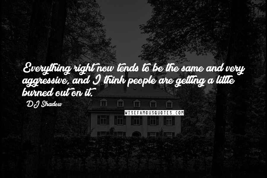 DJ Shadow Quotes: Everything right now tends to be the same and very aggressive, and I think people are getting a little burned out on it.