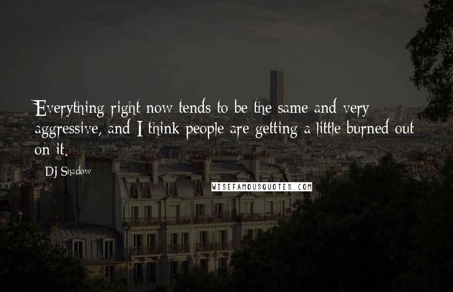 DJ Shadow Quotes: Everything right now tends to be the same and very aggressive, and I think people are getting a little burned out on it.