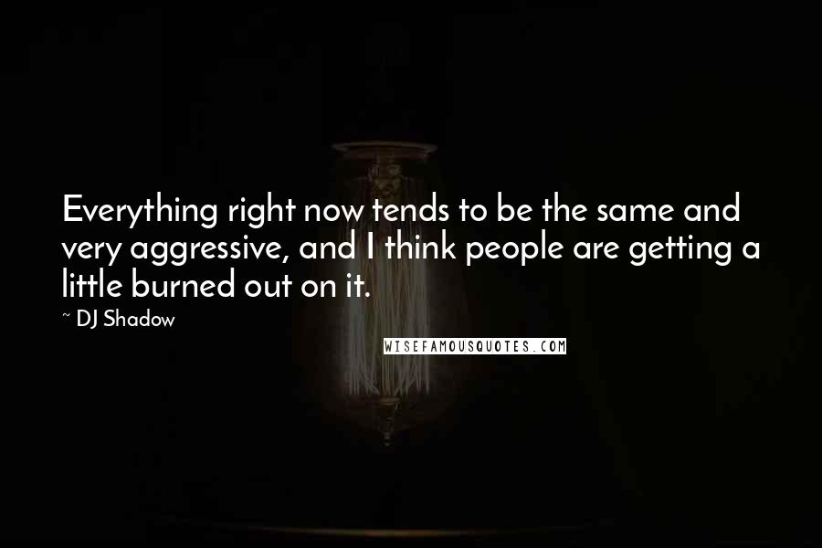 DJ Shadow Quotes: Everything right now tends to be the same and very aggressive, and I think people are getting a little burned out on it.