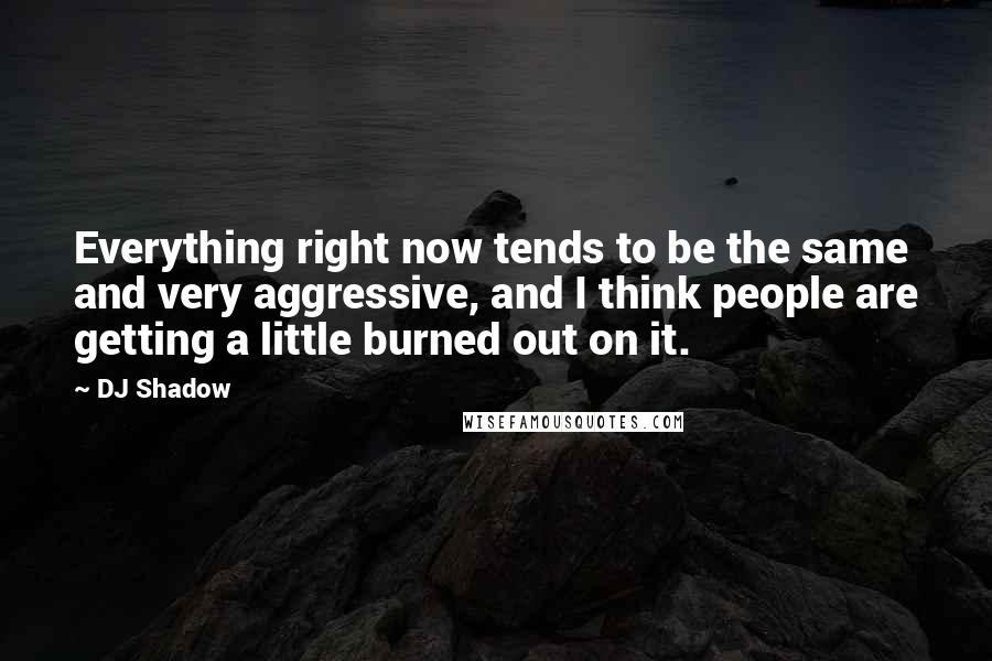 DJ Shadow Quotes: Everything right now tends to be the same and very aggressive, and I think people are getting a little burned out on it.