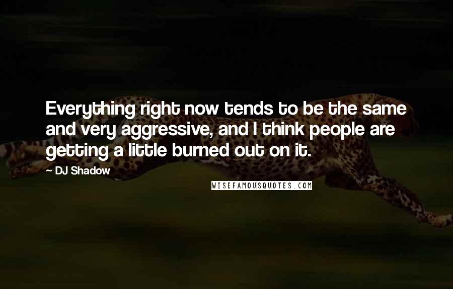 DJ Shadow Quotes: Everything right now tends to be the same and very aggressive, and I think people are getting a little burned out on it.