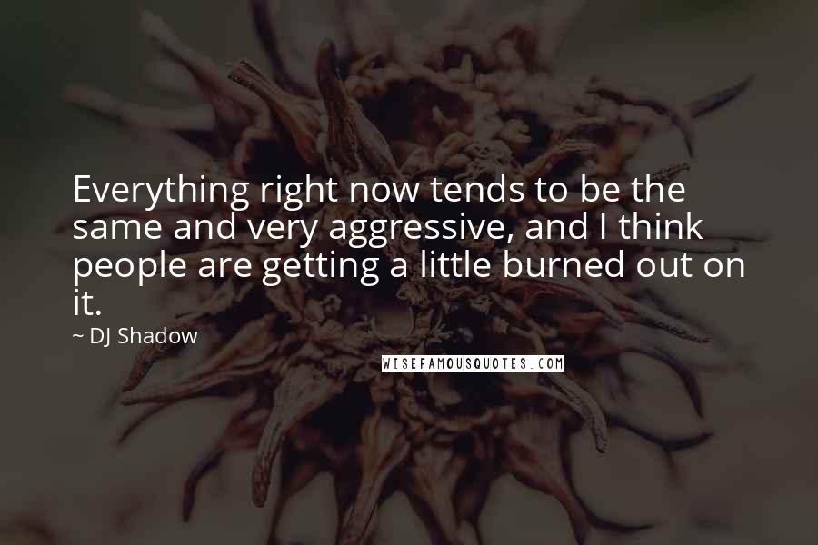 DJ Shadow Quotes: Everything right now tends to be the same and very aggressive, and I think people are getting a little burned out on it.
