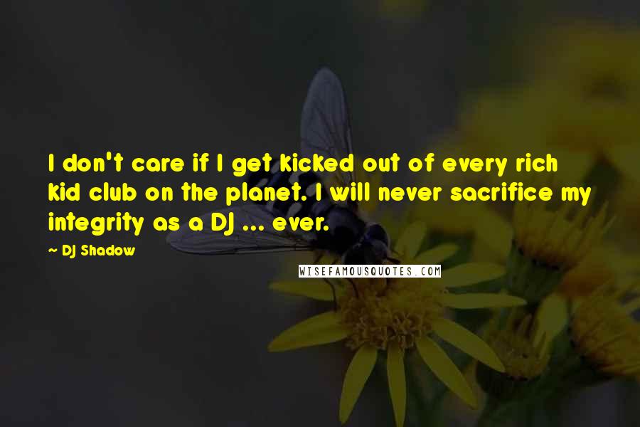 DJ Shadow Quotes: I don't care if I get kicked out of every rich kid club on the planet. I will never sacrifice my integrity as a DJ ... ever.