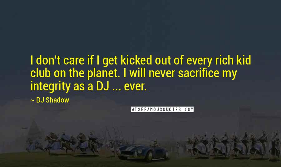 DJ Shadow Quotes: I don't care if I get kicked out of every rich kid club on the planet. I will never sacrifice my integrity as a DJ ... ever.