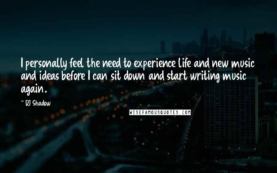 DJ Shadow Quotes: I personally feel the need to experience life and new music and ideas before I can sit down and start writing music again.