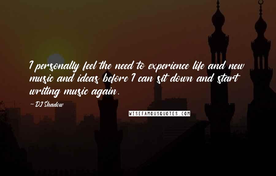 DJ Shadow Quotes: I personally feel the need to experience life and new music and ideas before I can sit down and start writing music again.