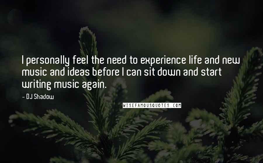 DJ Shadow Quotes: I personally feel the need to experience life and new music and ideas before I can sit down and start writing music again.