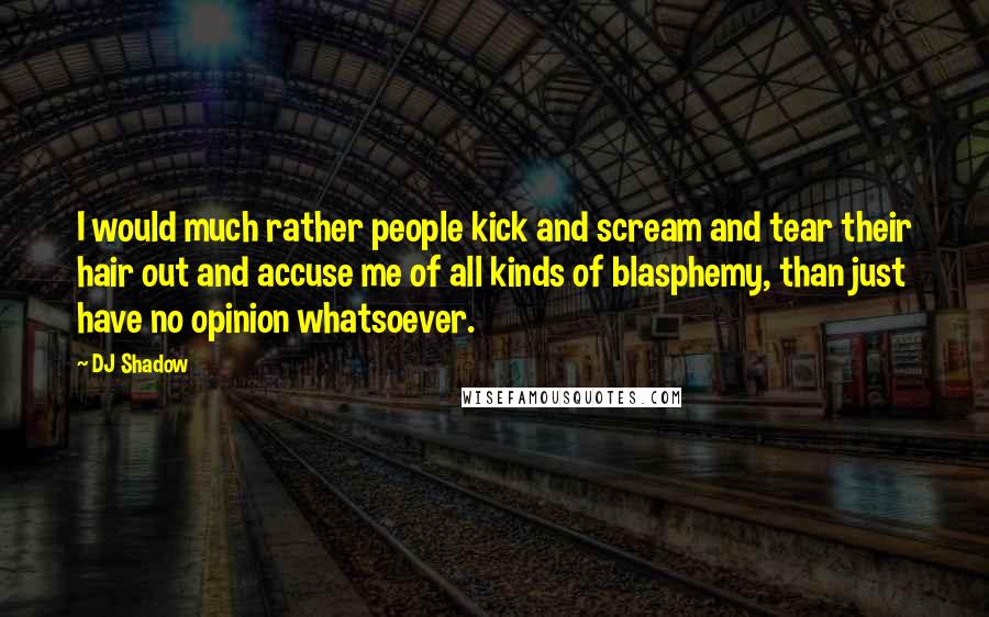 DJ Shadow Quotes: I would much rather people kick and scream and tear their hair out and accuse me of all kinds of blasphemy, than just have no opinion whatsoever.