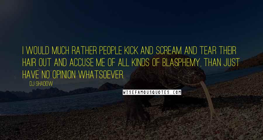 DJ Shadow Quotes: I would much rather people kick and scream and tear their hair out and accuse me of all kinds of blasphemy, than just have no opinion whatsoever.