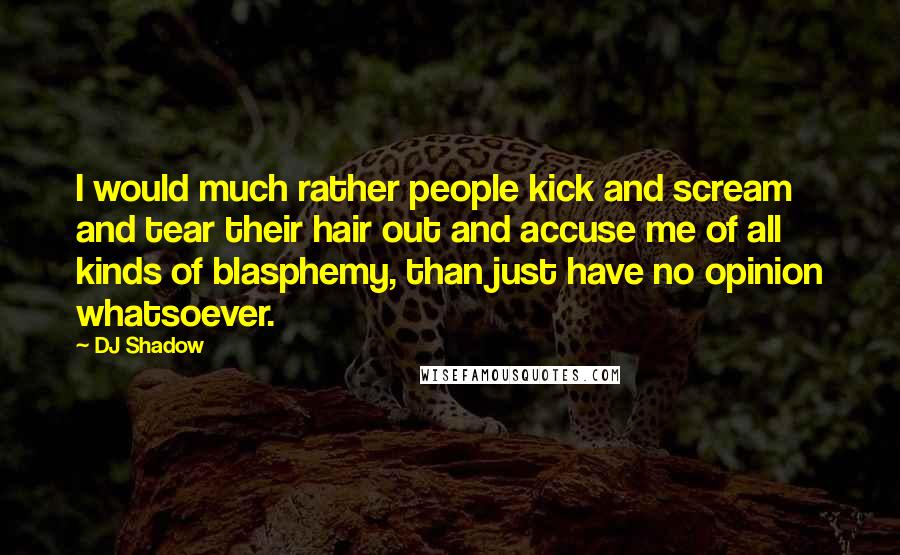 DJ Shadow Quotes: I would much rather people kick and scream and tear their hair out and accuse me of all kinds of blasphemy, than just have no opinion whatsoever.