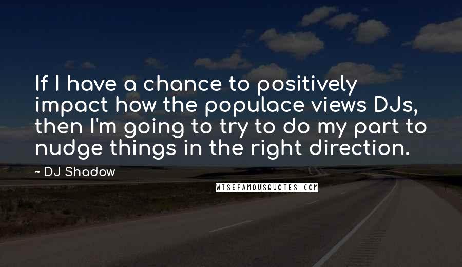 DJ Shadow Quotes: If I have a chance to positively impact how the populace views DJs, then I'm going to try to do my part to nudge things in the right direction.