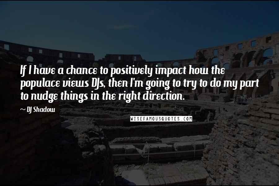 DJ Shadow Quotes: If I have a chance to positively impact how the populace views DJs, then I'm going to try to do my part to nudge things in the right direction.