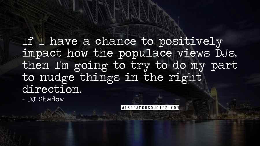 DJ Shadow Quotes: If I have a chance to positively impact how the populace views DJs, then I'm going to try to do my part to nudge things in the right direction.