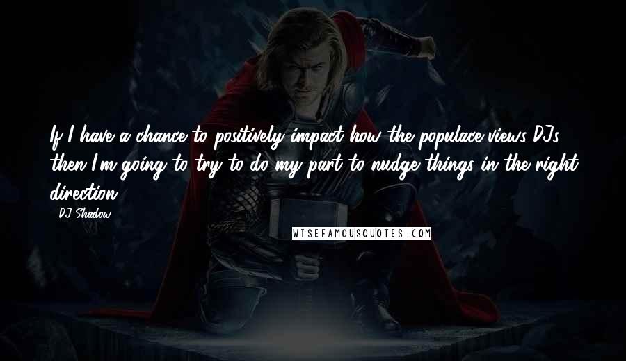 DJ Shadow Quotes: If I have a chance to positively impact how the populace views DJs, then I'm going to try to do my part to nudge things in the right direction.