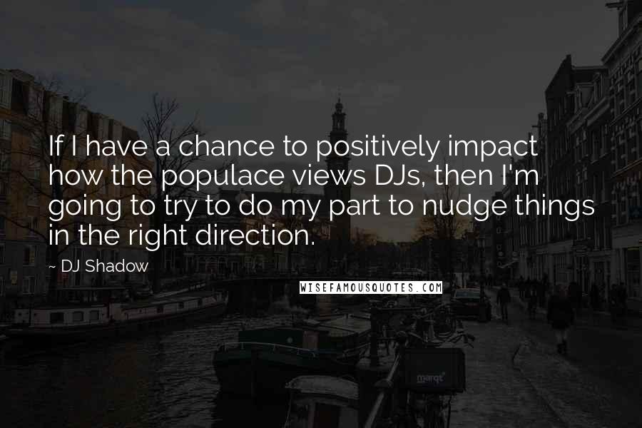 DJ Shadow Quotes: If I have a chance to positively impact how the populace views DJs, then I'm going to try to do my part to nudge things in the right direction.