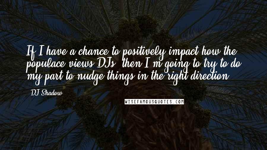 DJ Shadow Quotes: If I have a chance to positively impact how the populace views DJs, then I'm going to try to do my part to nudge things in the right direction.