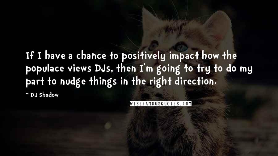 DJ Shadow Quotes: If I have a chance to positively impact how the populace views DJs, then I'm going to try to do my part to nudge things in the right direction.