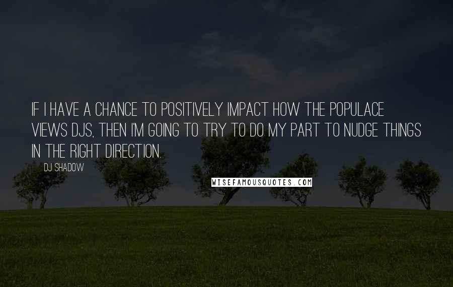 DJ Shadow Quotes: If I have a chance to positively impact how the populace views DJs, then I'm going to try to do my part to nudge things in the right direction.