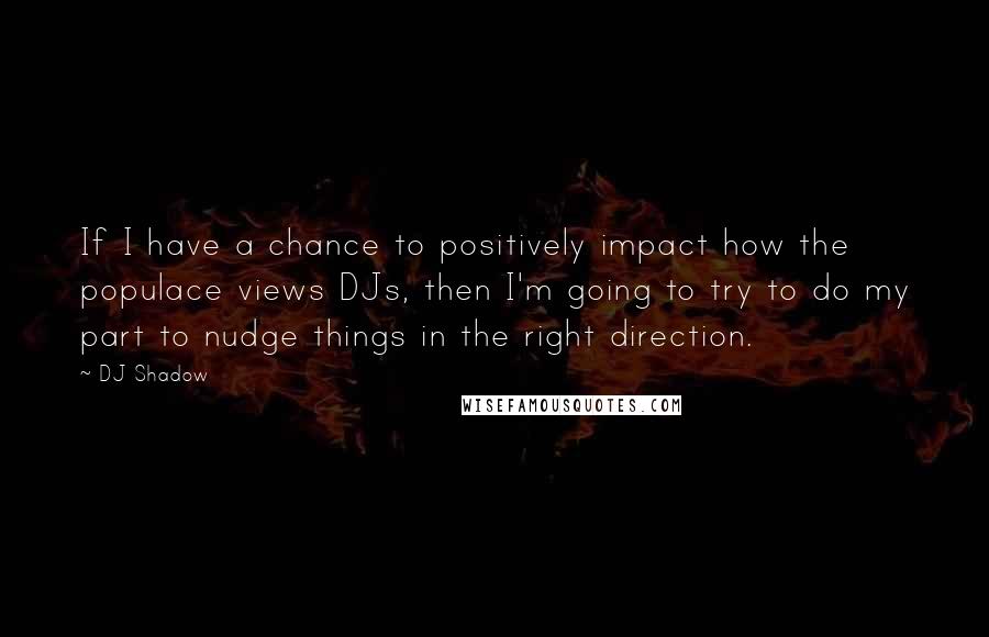 DJ Shadow Quotes: If I have a chance to positively impact how the populace views DJs, then I'm going to try to do my part to nudge things in the right direction.