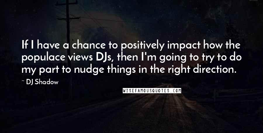 DJ Shadow Quotes: If I have a chance to positively impact how the populace views DJs, then I'm going to try to do my part to nudge things in the right direction.