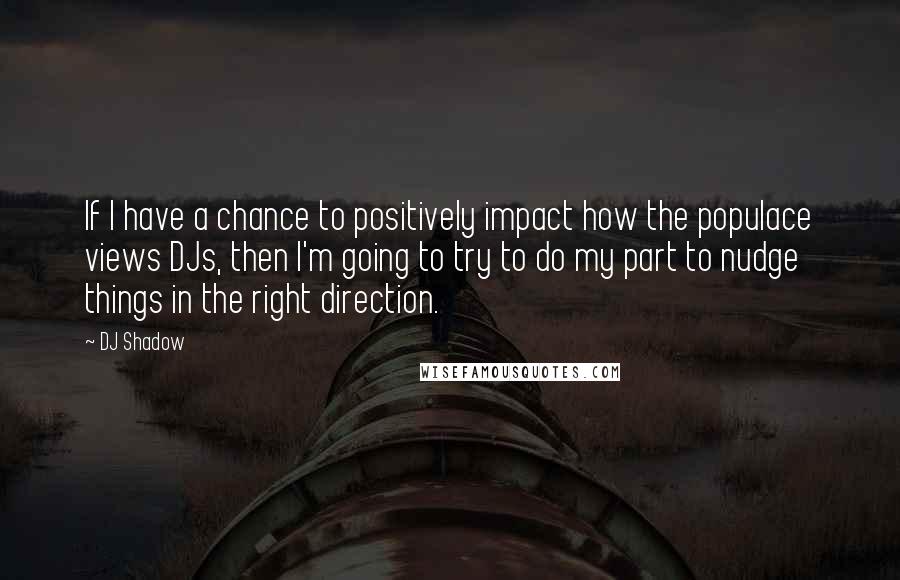 DJ Shadow Quotes: If I have a chance to positively impact how the populace views DJs, then I'm going to try to do my part to nudge things in the right direction.