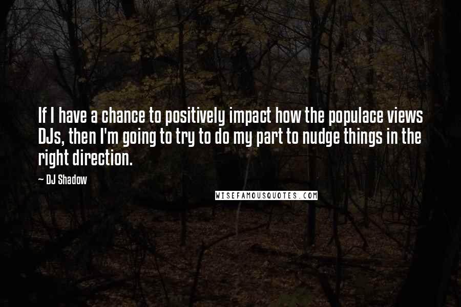 DJ Shadow Quotes: If I have a chance to positively impact how the populace views DJs, then I'm going to try to do my part to nudge things in the right direction.