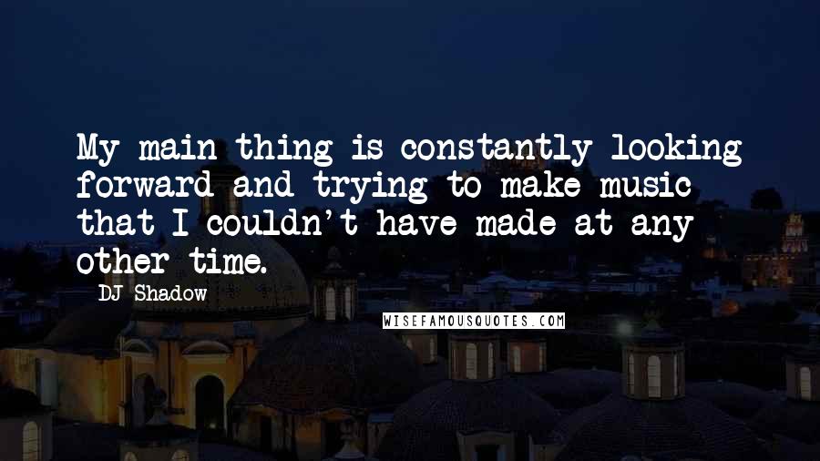 DJ Shadow Quotes: My main thing is constantly looking forward and trying to make music that I couldn't have made at any other time.