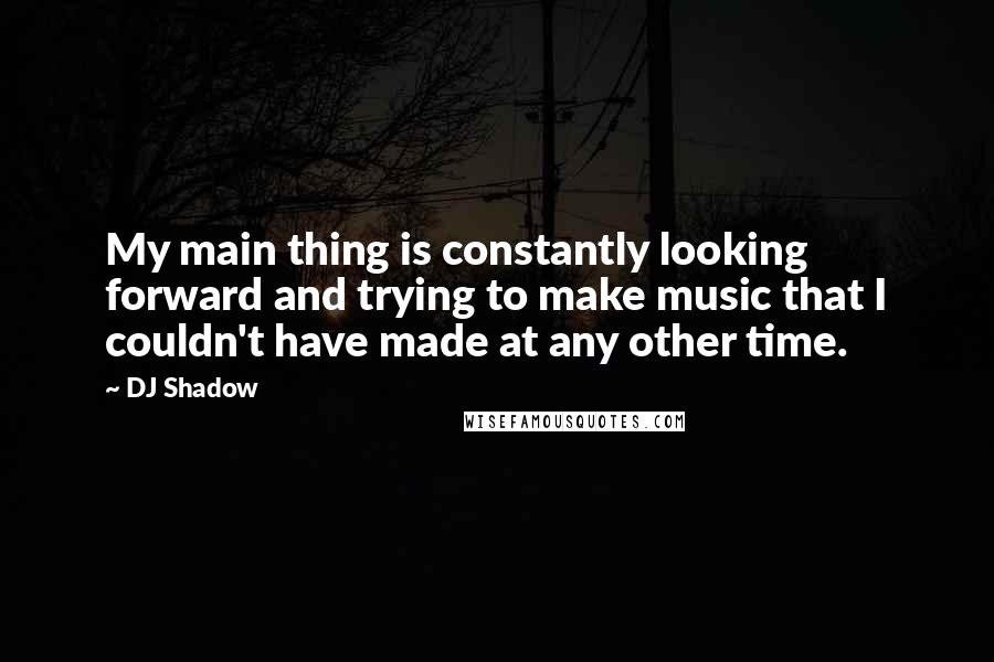 DJ Shadow Quotes: My main thing is constantly looking forward and trying to make music that I couldn't have made at any other time.