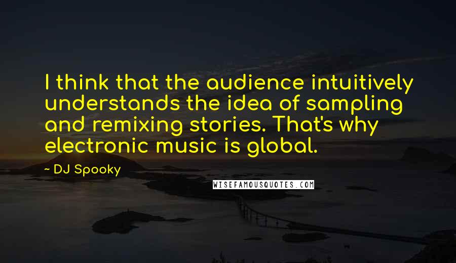 DJ Spooky Quotes: I think that the audience intuitively understands the idea of sampling and remixing stories. That's why electronic music is global.