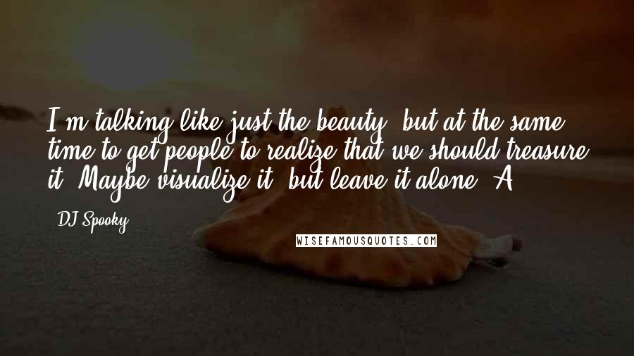 DJ Spooky Quotes: I'm talking like just the beauty, but at the same time to get people to realize that we should treasure it. Maybe visualize it, but leave it alone. A