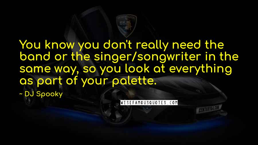 DJ Spooky Quotes: You know you don't really need the band or the singer/songwriter in the same way, so you look at everything as part of your palette.