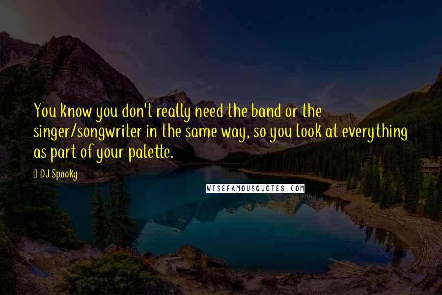 DJ Spooky Quotes: You know you don't really need the band or the singer/songwriter in the same way, so you look at everything as part of your palette.