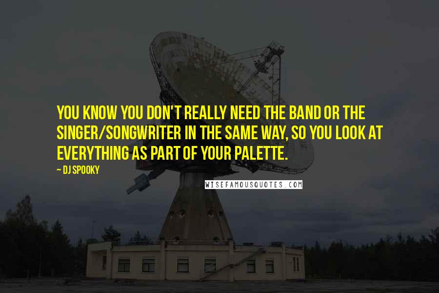 DJ Spooky Quotes: You know you don't really need the band or the singer/songwriter in the same way, so you look at everything as part of your palette.