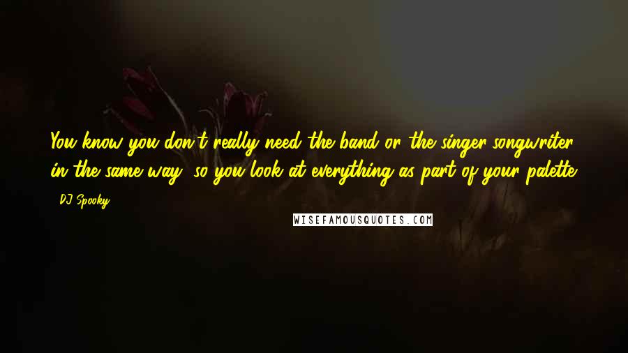 DJ Spooky Quotes: You know you don't really need the band or the singer/songwriter in the same way, so you look at everything as part of your palette.