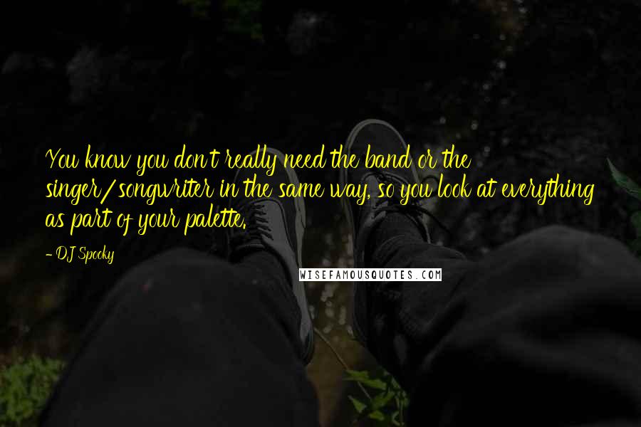 DJ Spooky Quotes: You know you don't really need the band or the singer/songwriter in the same way, so you look at everything as part of your palette.