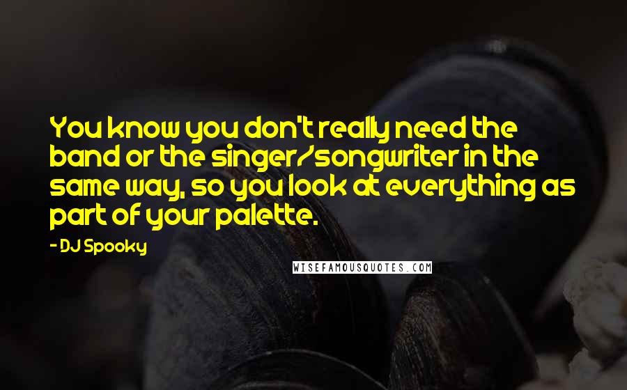 DJ Spooky Quotes: You know you don't really need the band or the singer/songwriter in the same way, so you look at everything as part of your palette.