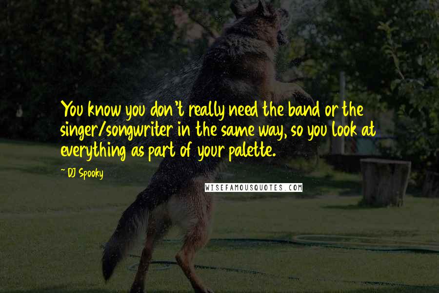 DJ Spooky Quotes: You know you don't really need the band or the singer/songwriter in the same way, so you look at everything as part of your palette.