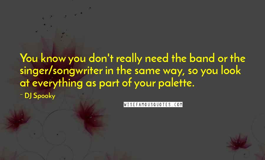 DJ Spooky Quotes: You know you don't really need the band or the singer/songwriter in the same way, so you look at everything as part of your palette.